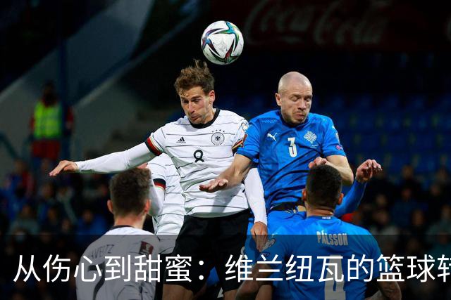 从伤心到甜蜜：维兰纽瓦的篮球转身之旅